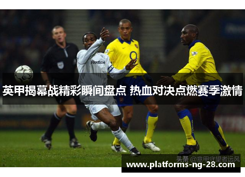 英甲揭幕战精彩瞬间盘点 热血对决点燃赛季激情 英甲揭幕战精彩瞬间盘点 热血对决点燃赛季激情