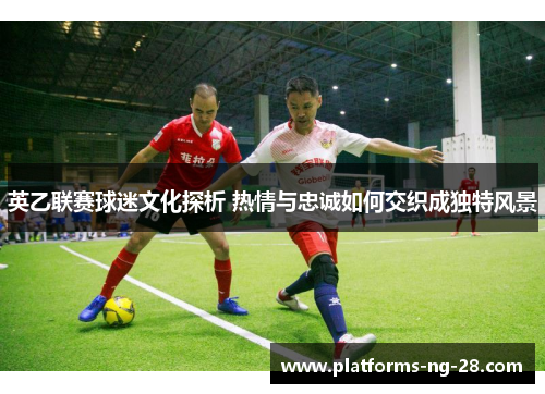 英乙联赛球迷文化探析 热情与忠诚如何交织成独特风景 英乙联赛球迷文化探析 热情与忠诚如何交织成独特风景
