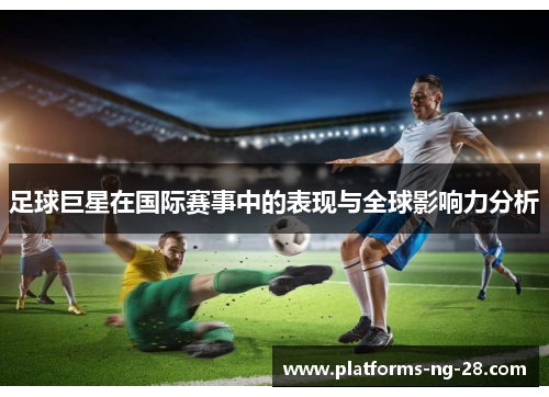 足球巨星在国际赛事中的表现与全球影响力分析 足球巨星在国际赛事中的表现与全球影响力分析