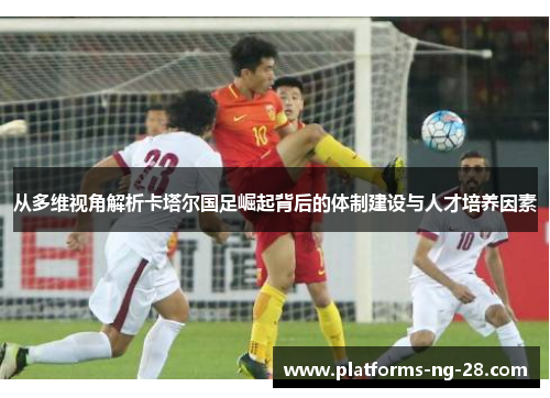从多维视角解析卡塔尔国足崛起背后的体制建设与人才培养因素 从多维视角解析卡塔尔国足崛起背后的体制建设与人才培养因素