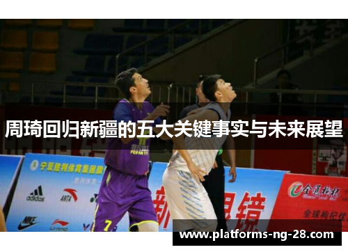 周琦回归新疆的五大关键事实与未来展望 周琦回归新疆的五大关键事实与未来展望