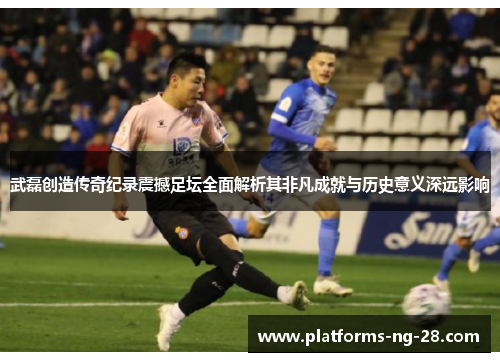 武磊创造传奇纪录震撼足坛全面解析其非凡成就与历史意义深远影响 武磊创造传奇纪录震撼足坛全面解析其非凡成就与历史意义深远影响