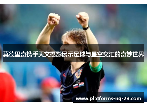 莫德里奇携手天文摄影展示足球与星空交汇的奇妙世界