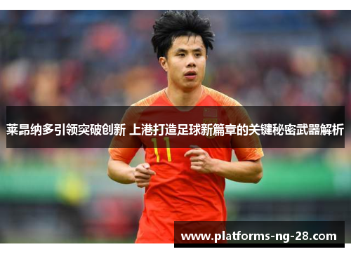 莱昂纳多引领突破创新 上港打造足球新篇章的关键秘密武器解析 莱昂纳多引领突破创新 上港打造足球新篇章的关键秘密武器解析