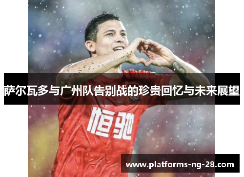 萨尔瓦多与广州队告别战的珍贵回忆与未来展望 萨尔瓦多与广州队告别战的珍贵回忆与未来展望