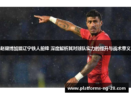 赵健博加盟辽宁铁人前锋 深度解析其对球队实力的提升与战术意义 赵健博加盟辽宁铁人前锋 深度解析其对球队实力的提升与战术意义