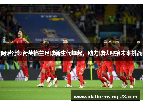阿诺德领衔英格兰足球新生代崛起,助力球队迎接未来挑战 阿诺德领衔英格兰足球新生代崛起,助力球队迎接未来挑战